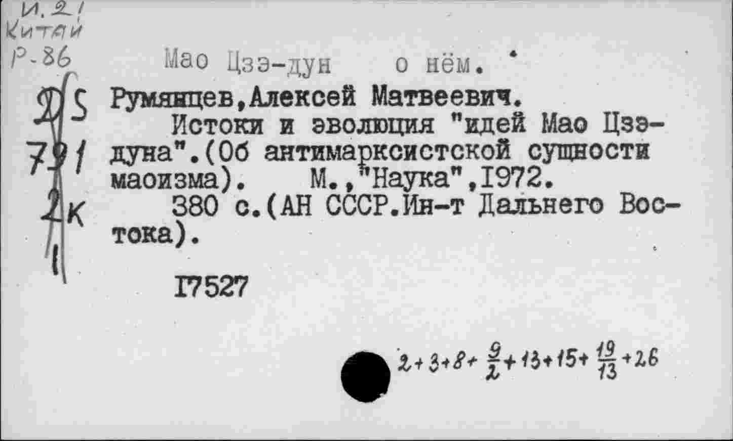 ﻿И.-2./ Уитли Р-&6
Мао Цзэ-дун о нём.
Румянцев,Алексей Матвеевич.
Истоки и эволюция "идей Мао Цзэдуна". (Об антимарксистской сущности маоизма). М.»Наука",1972.
380 с.(АН СССР.Ин-т Дальнего Востока) .
17527
Л/	70